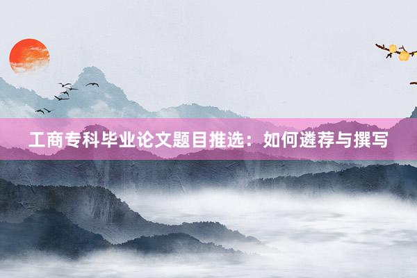 工商专科毕业论文题目推选:如何遴荐与撰写