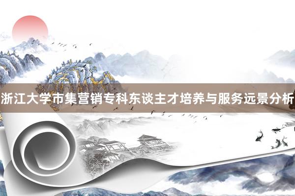 浙江大学市集营销专科东谈主才培养与服务远景分析